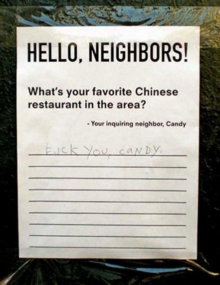 What looks like an uplifting kind of question and answer sign-up sheet that a neighbor has posted up in a common area. They must be new in town? In large type it says: Hello Neighbors! Then it asks the seemingly innocuous question “What‘s your favorite Chinese restaurant in the area? - Your inquiring neighbor, Candy” and it has a lot of lines ... almost too many. Like 10. Where Candy is clearly expecting neighbors to share their recommendations, and varied ones at that. However, there is only one entry. The handwriting of a crude child... Fuck you, Candy.